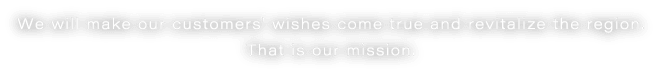 We will make our customers' wishes come true and revitalize the region. That is our mission.